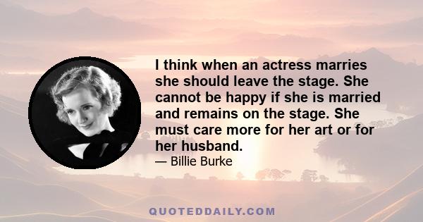 I think when an actress marries she should leave the stage. She cannot be happy if she is married and remains on the stage. She must care more for her art or for her husband.