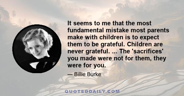 It seems to me that the most fundamental mistake most parents make with children is to expect them to be grateful. Children are never grateful. ... The 'sacrifices' you made were not for them, they were for you.