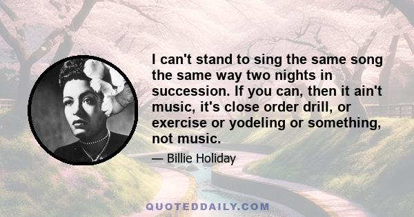 I can't stand to sing the same song the same way two nights in succession. If you can, then it ain't music, it's close order drill, or exercise or yodeling or something, not music.