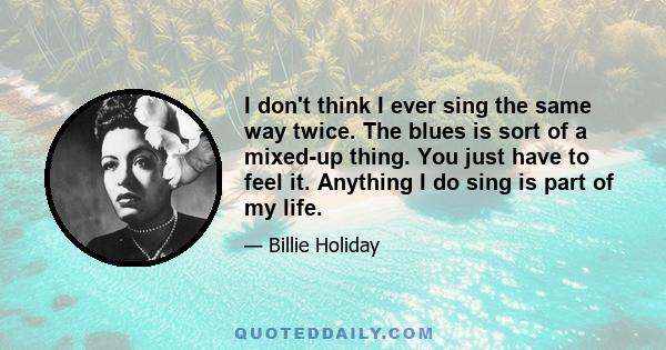 I don't think I ever sing the same way twice. The blues is sort of a mixed-up thing. You just have to feel it. Anything I do sing is part of my life.