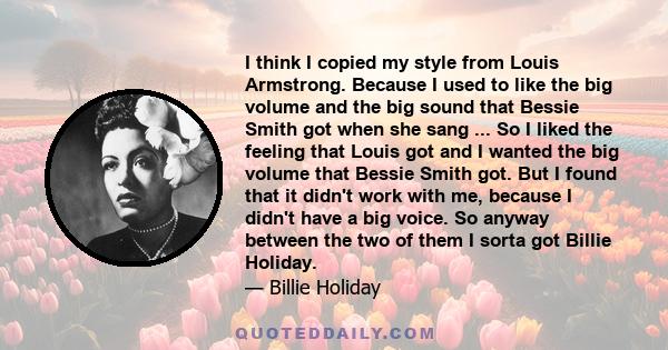 I think I copied my style from Louis Armstrong. Because I used to like the big volume and the big sound that Bessie Smith got when she sang ... So I liked the feeling that Louis got and I wanted the big volume that