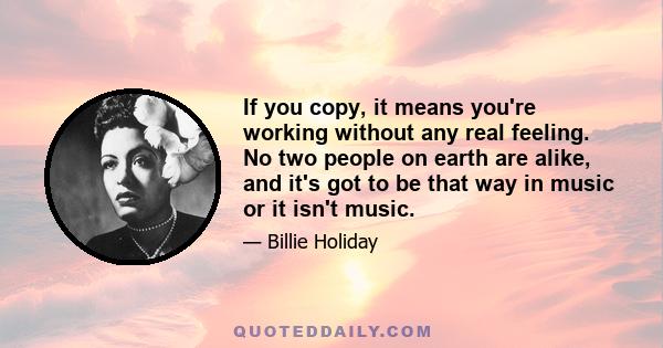 If you copy, it means you're working without any real feeling. No two people on earth are alike, and it's got to be that way in music or it isn't music.