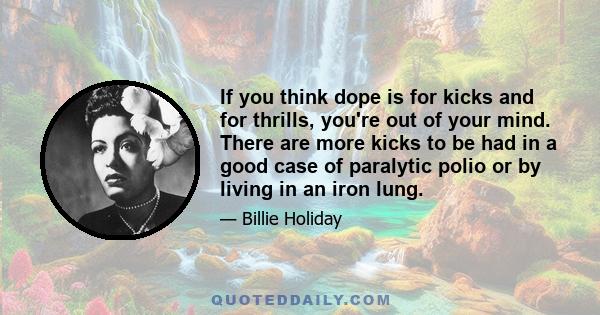 If you think dope is for kicks and for thrills, you're out of your mind. There are more kicks to be had in a good case of paralytic polio or by living in an iron lung.