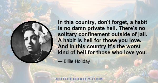 In this country, don't forget, a habit is no damn private hell. There's no solitary confinement outside of jail. A habit is hell for those you love. And in this country it's the worst kind of hell for those who love you.