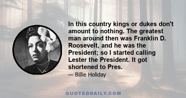 In this country kings or dukes don't amount to nothing. The greatest man around then was Franklin D. Roosevelt, and he was the President; so I started calling Lester the President. It got shortened to Pres.