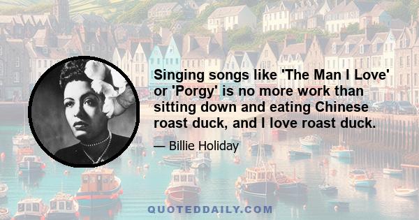 Singing songs like 'The Man I Love' or 'Porgy' is no more work than sitting down and eating Chinese roast duck, and I love roast duck.