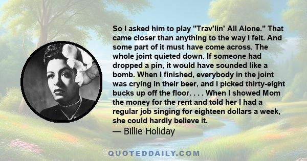 So I asked him to play Trav'lin' All Alone. That came closer than anything to the way I felt. And some part of it must have come across. The whole joint quieted down. If someone had dropped a pin, it would have sounded