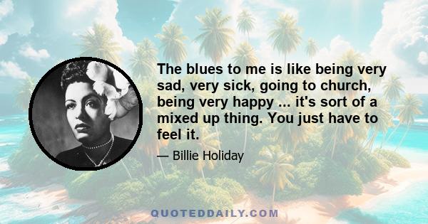 The blues to me is like being very sad, very sick, going to church, being very happy ... it's sort of a mixed up thing. You just have to feel it.