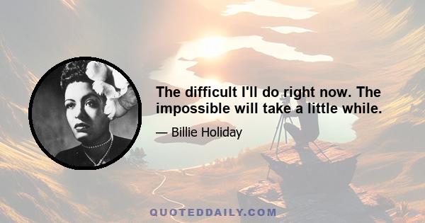 The difficult I'll do right now. The impossible will take a little while.