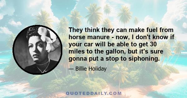 They think they can make fuel from horse manure - now, I don't know if your car will be able to get 30 miles to the gallon, but it's sure gonna put a stop to siphoning.