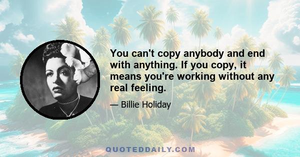 You can't copy anybody and end with anything. If you copy, it means you're working without any real feeling.