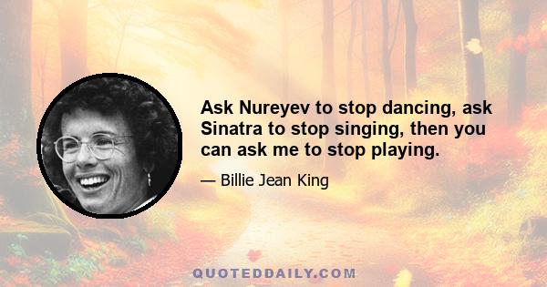 Ask Nureyev to stop dancing, ask Sinatra to stop singing, then you can ask me to stop playing.