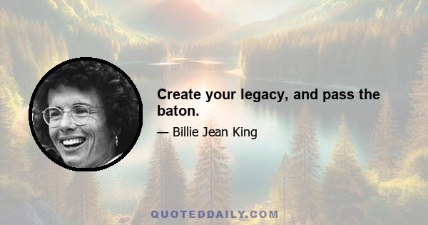 Create your legacy, and pass the baton.