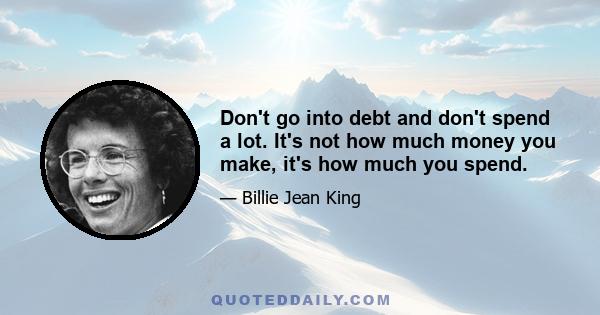 Don't go into debt and don't spend a lot. It's not how much money you make, it's how much you spend.