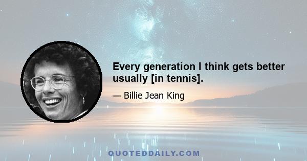 Every generation I think gets better usually [in tennis].