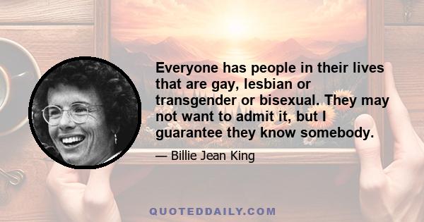 Everyone has people in their lives that are gay, lesbian or transgender or bisexual. They may not want to admit it, but I guarantee they know somebody.