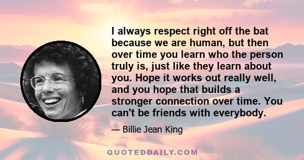 I always respect right off the bat because we are human, but then over time you learn who the person truly is, just like they learn about you. Hope it works out really well, and you hope that builds a stronger