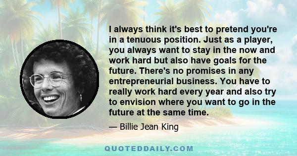 I always think it's best to pretend you're in a tenuous position. Just as a player, you always want to stay in the now and work hard but also have goals for the future. There's no promises in any entrepreneurial