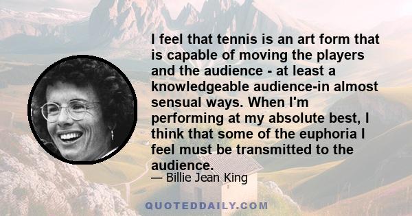 I feel that tennis is an art form that is capable of moving the players and the audience - at least a knowledgeable audience-in almost sensual ways. When I'm performing at my absolute best, I think that some of the