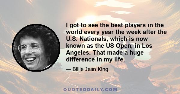 I got to see the best players in the world every year the week after the U.S. Nationals, which is now known as the US Open, in Los Angeles. That made a huge difference in my life.