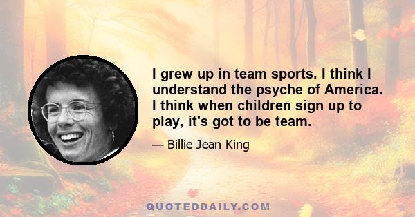 I grew up in team sports. I think I understand the psyche of America. I think when children sign up to play, it's got to be team.