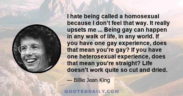 I hate being called a homosexual because I don't feel that way. It really upsets me ... Being gay can happen in any walk of life, in any world. If you have one gay experience, does that mean you're gay? If you have one