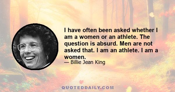 I have often been asked whether I am a women or an athlete. The question is absurd. Men are not asked that. I am an athlete. I am a women.