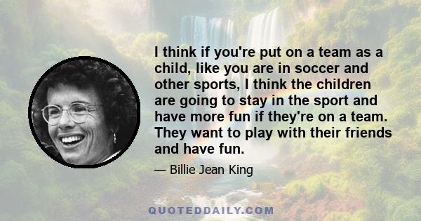 I think if you're put on a team as a child, like you are in soccer and other sports, I think the children are going to stay in the sport and have more fun if they're on a team. They want to play with their friends and