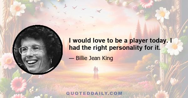 I would love to be a player today. I had the right personality for it.