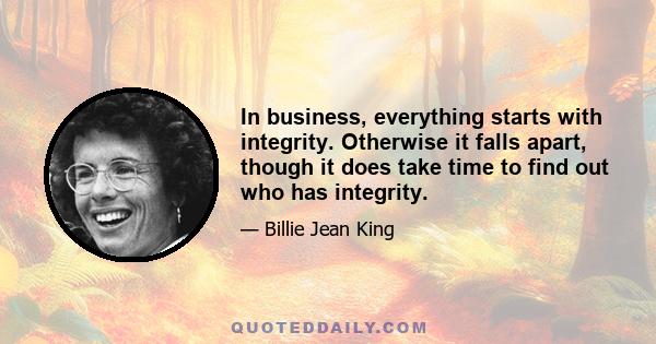 In business, everything starts with integrity. Otherwise it falls apart, though it does take time to find out who has integrity.