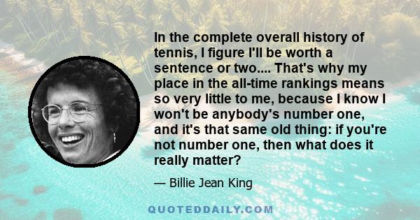 In the complete overall history of tennis, I figure I'll be worth a sentence or two.... That's why my place in the all-time rankings means so very little to me, because I know I won't be anybody's number one, and it's