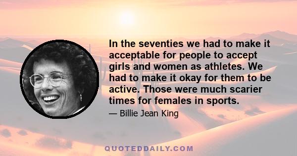 In the seventies we had to make it acceptable for people to accept girls and women as athletes. We had to make it okay for them to be active. Those were much scarier times for females in sports.