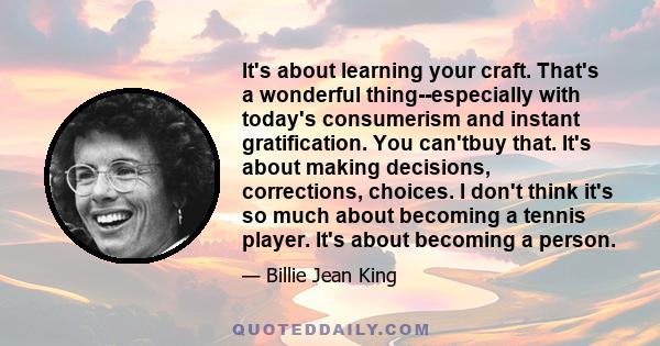 It's about learning your craft. That's a wonderful thing--especially with today's consumerism and instant gratification. You can'tbuy that. It's about making decisions, corrections, choices. I don't think it's so much