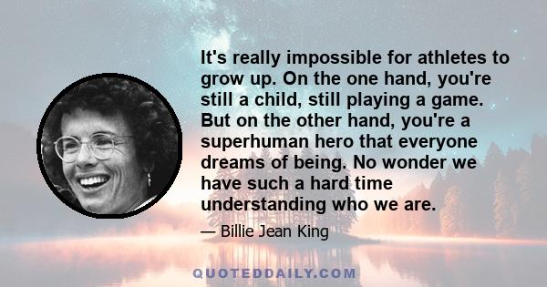 It's really impossible for athletes to grow up. On the one hand, you're still a child, still playing a game. But on the other hand, you're a superhuman hero that everyone dreams of being. No wonder we have such a hard