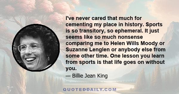 I've never cared that much for cementing my place in history. Sports is so transitory, so ephemeral. It just seems like so much nonsense comparing me to Helen Wills Moody or Suzanne Lenglen or anybody else from some