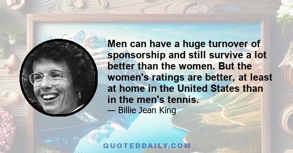 Men can have a huge turnover of sponsorship and still survive a lot better than the women. But the women's ratings are better, at least at home in the United States than in the men's tennis.