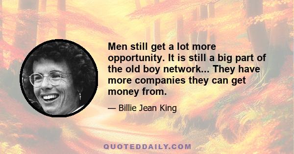 Men still get a lot more opportunity. It is still a big part of the old boy network... They have more companies they can get money from.