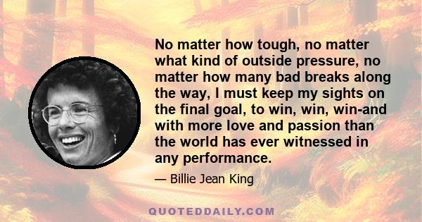 No matter how tough, no matter what kind of outside pressure, no matter how many bad breaks along the way, I must keep my sights on the final goal, to win, win, win-and with more love and passion than the world has ever 