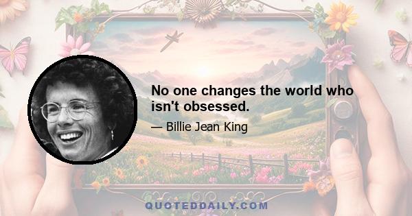 No one changes the world who isn't obsessed.