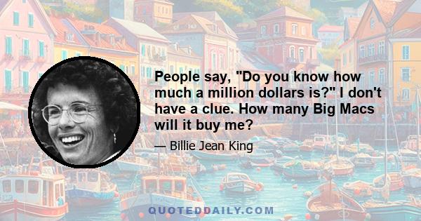 People say, Do you know how much a million dollars is? I don't have a clue. How many Big Macs will it buy me?