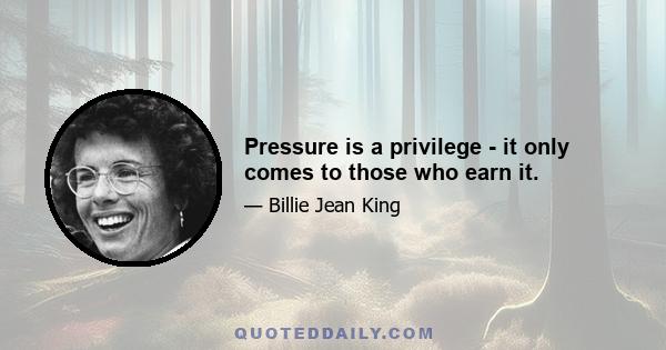 Pressure is a privilege - it only comes to those who earn it.