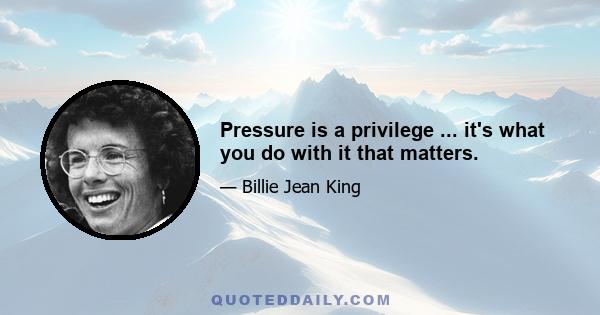 Pressure is a privilege ... it's what you do with it that matters.