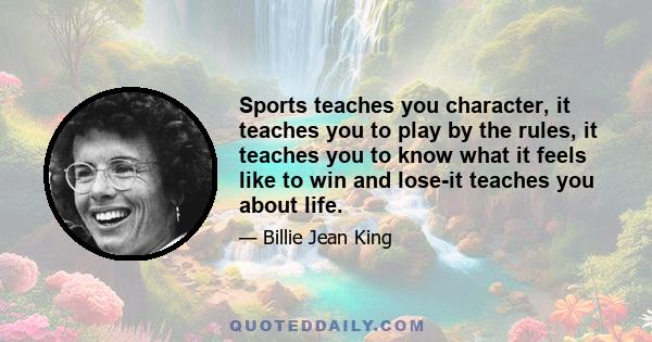 Sports teaches you character, it teaches you to play by the rules, it teaches you to know what it feels like to win and lose-it teaches you about life.