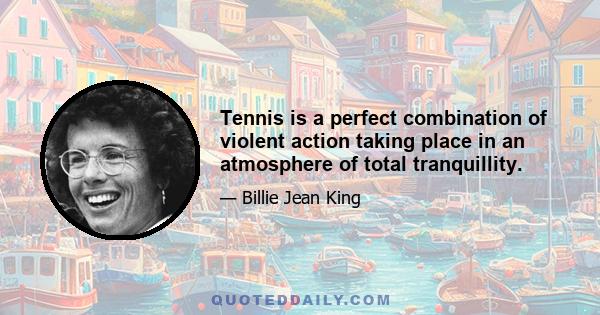 Tennis is a perfect combination of violent action taking place in an atmosphere of total tranquillity.