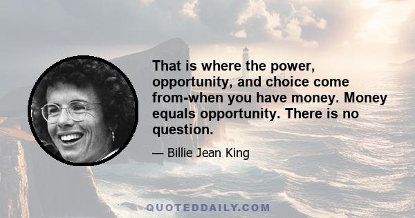 That is where the power, opportunity, and choice come from-when you have money. Money equals opportunity. There is no question.