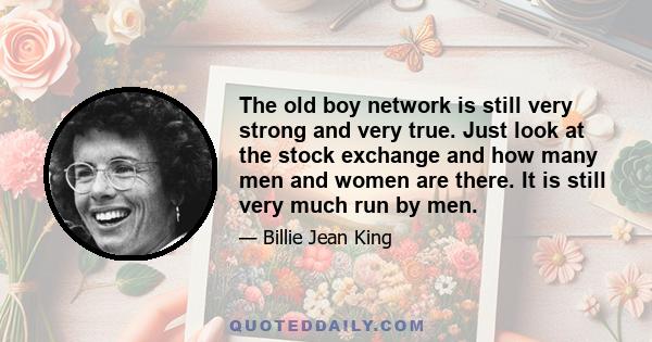 The old boy network is still very strong and very true. Just look at the stock exchange and how many men and women are there. It is still very much run by men.