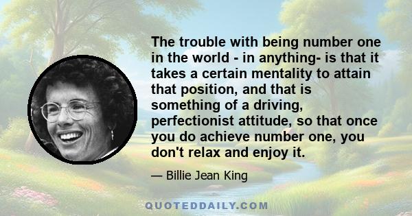 The trouble with being number one in the world - in anything- is that it takes a certain mentality to attain that position, and that is something of a driving, perfectionist attitude, so that once you do achieve number