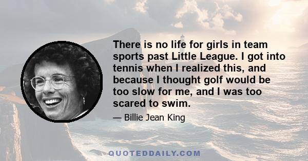 There is no life for girls in team sports past Little League. I got into tennis when I realized this, and because I thought golf would be too slow for me, and I was too scared to swim.