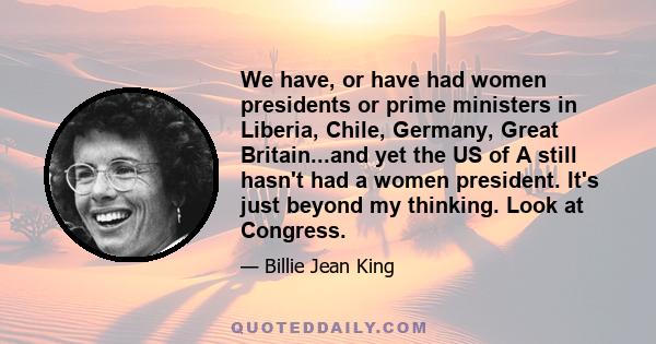 We have, or have had women presidents or prime ministers in Liberia, Chile, Germany, Great Britain...and yet the US of A still hasn't had a women president. It's just beyond my thinking. Look at Congress.