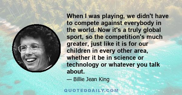 When I was playing, we didn't have to compete against everybody in the world. Now it's a truly global sport, so the competition's much greater, just like it is for our children in every other area, whether it be in